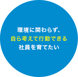 環境に関わらず、自ら考えて行動できる社員を育てたい